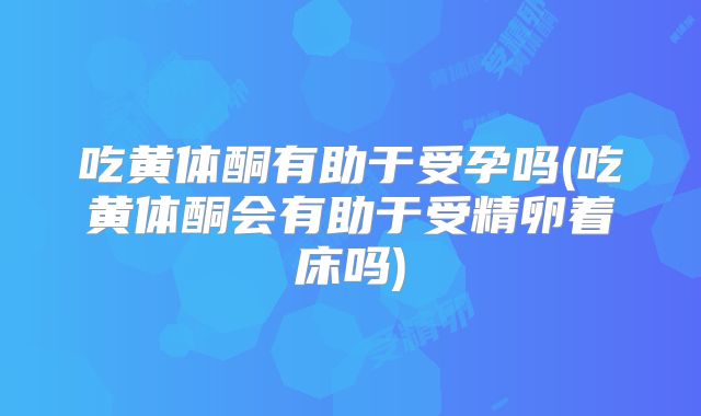 吃黄体酮有助于受孕吗(吃黄体酮会有助于受精卵着床吗)