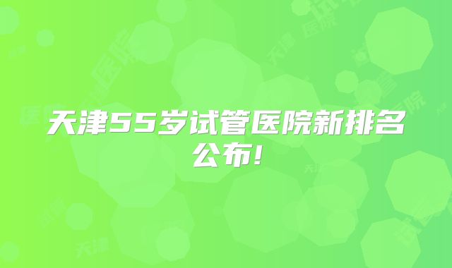 天津55岁试管医院新排名公布!