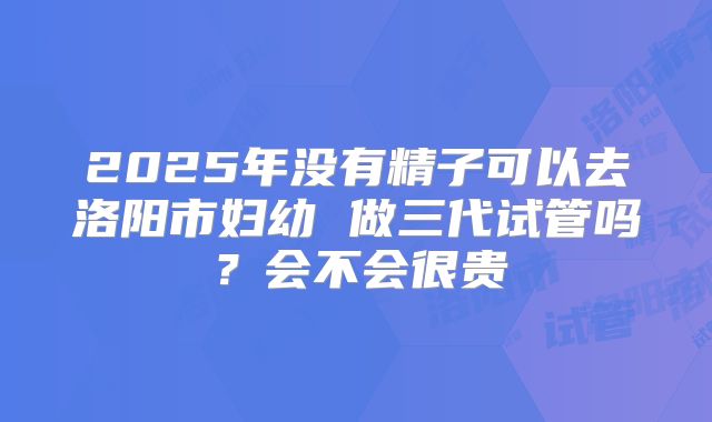 2025年没有精子可以去洛阳市妇幼 做三代试管吗?会不会很贵