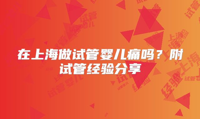 在上海做试管婴儿痛吗?附试管经验分享
