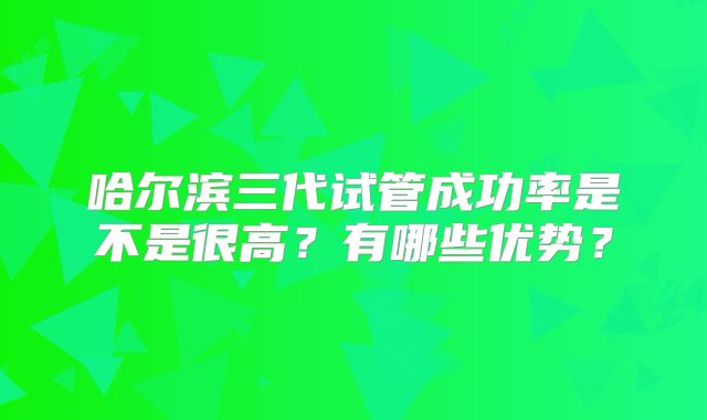 哈尔滨三代试管成功率是不是很高？有哪些优势？