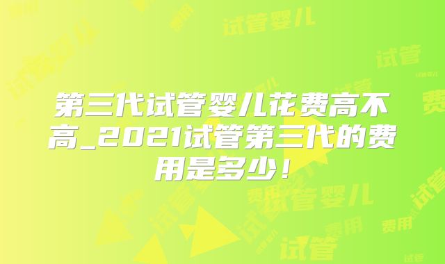 第三代试管婴儿花费高不高_2021试管第三代的费用是多少!
