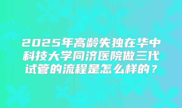 2025年高龄失独在华中科技大学同济医院做三代试管的流程是怎么样的?