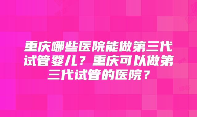 重庆哪些医院能做第三代试管婴儿？重庆可以做第三代试管的医院？