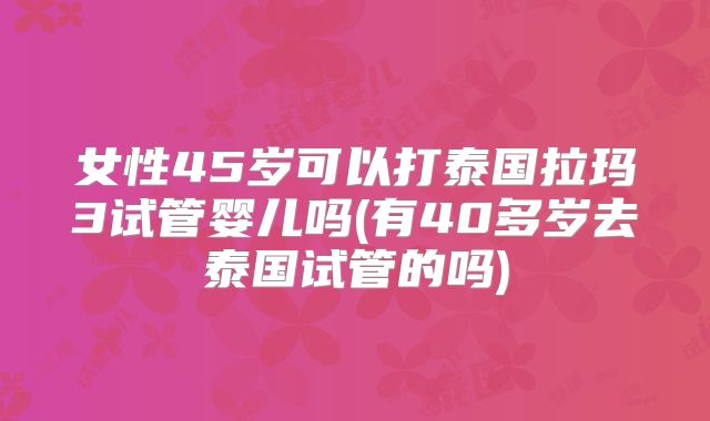 女性45岁可以打泰国拉玛3试管婴儿吗(有40多岁去泰国试管的吗)