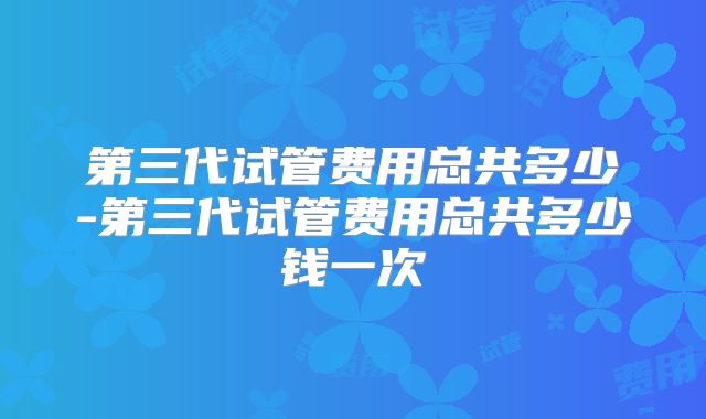 第三代试管费用总共多少-第三代试管费用总共多少钱一次