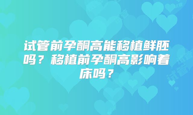 试管前孕酮高能移植鲜胚吗?移植前孕酮高影响着床吗?