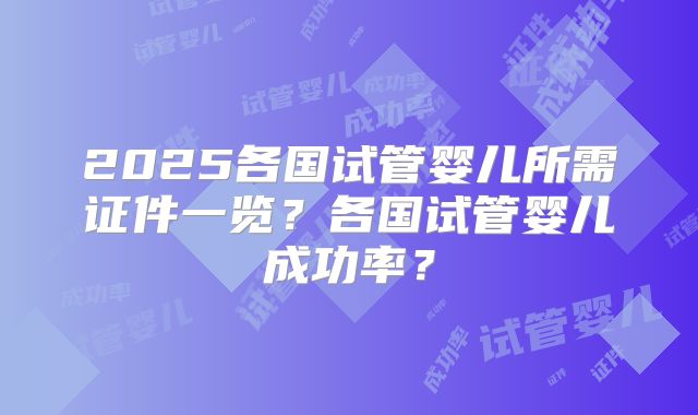 2025各国试管婴儿所需证件一览？各国试管婴儿成功率？