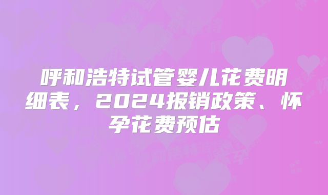 呼和浩特试管婴儿花费明细表,2024报销政策、怀孕花费预估