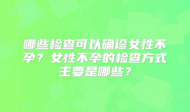 哪些检查可以确诊女性不孕?女性不孕的检查方式主要是哪些?