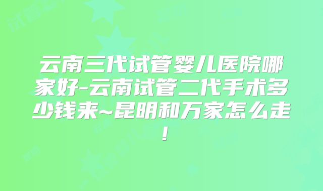 云南三代试管婴儿医院哪家好-云南试管二代手术多少钱来~昆明和万家怎么走!