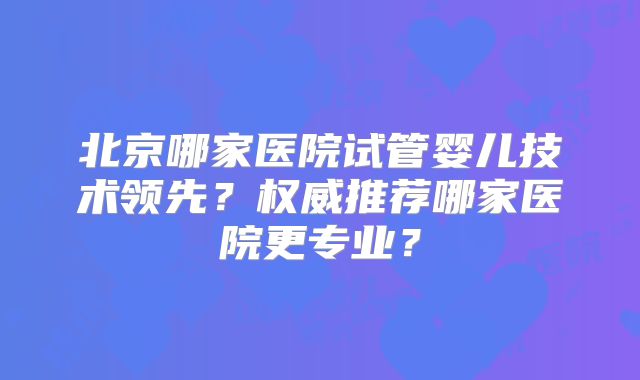 北京哪家医院试管婴儿技术领先？权威推荐哪家医院更专业？