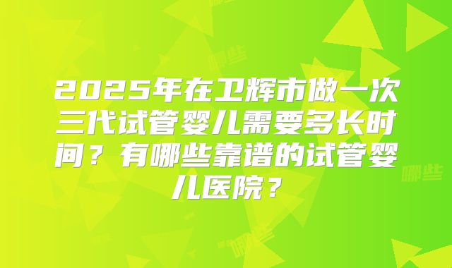 2025年在卫辉市做一次三代试管婴儿需要多长时间?有哪些靠谱的试管婴儿医院?
