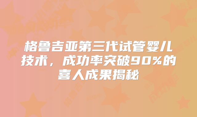 格鲁吉亚第三代试管婴儿技术,成功率突破90%的喜人成果揭秘