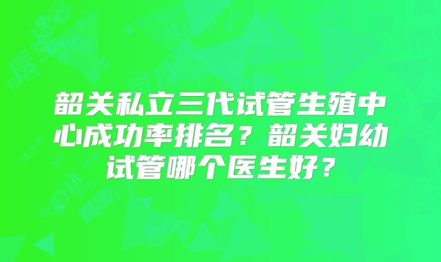 韶关私立三代试管生殖中心成功率排名?韶关妇幼试管哪个医生好?