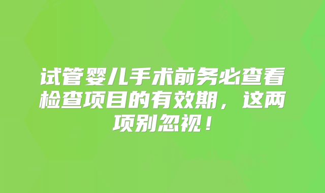 试管婴儿手术前务必查看检查项目的有效期，这两项别忽视！