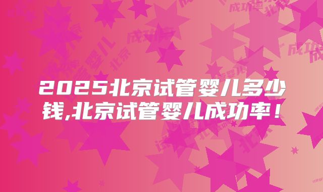 2025北京试管婴儿多少钱,北京试管婴儿成功率！
