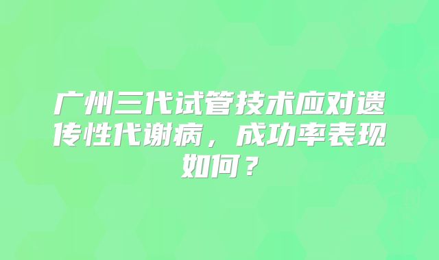广州三代试管技术应对遗传性代谢病，成功率表现如何？