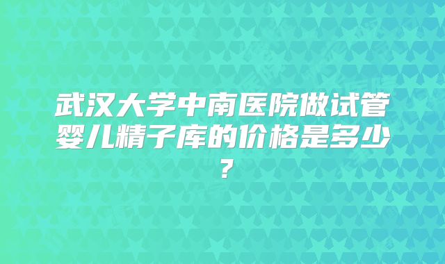 武汉大学中南医院做试管婴儿精子库的价格是多少?