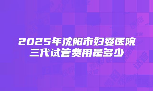 2025年沈阳市妇婴医院三代试管费用是多少