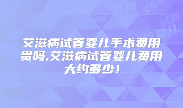 艾滋病试管婴儿手术费用贵吗,艾滋病试管婴儿费用大约多少!