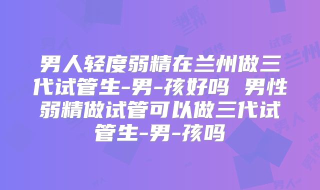 男人轻度弱精在兰州做三代试管生-男-孩好吗 男性弱精做试管可以做三代试管生-男-孩吗