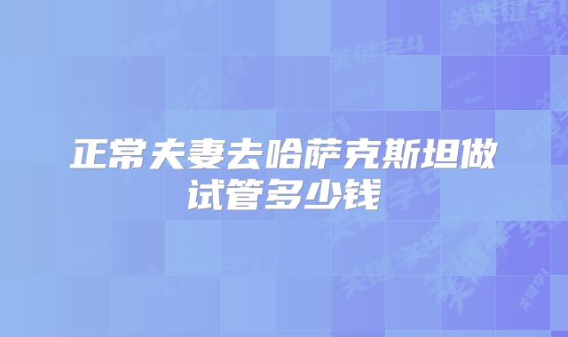 正常夫妻去哈萨克斯坦做试管多少钱