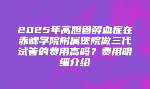 2025年高胆固醇血症在赤峰学院附属医院做三代试管的费用高吗？费用明细介绍