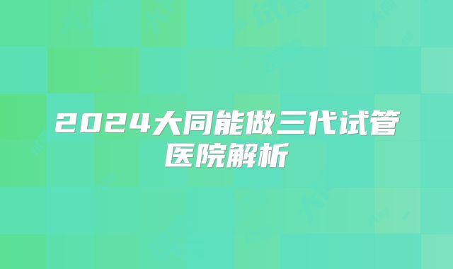 2024大同能做三代试管医院解析