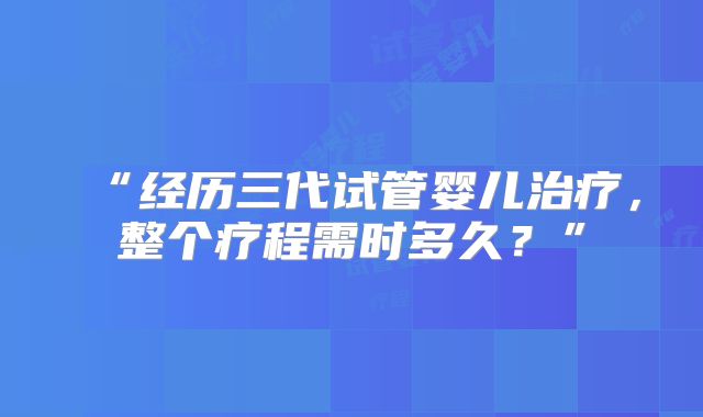 “经历三代试管婴儿治疗，整个疗程需时多久？”