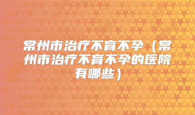 常州市治疗不育不孕(常州市治疗不育不孕的医院有哪些)
