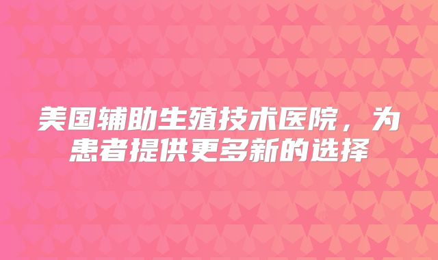 美国辅助生殖技术医院,为患者提供更多新的选择