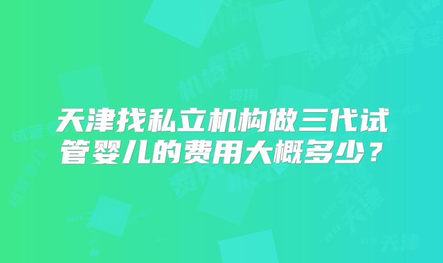 天津找私立机构做三代试管婴儿的费用大概多少？