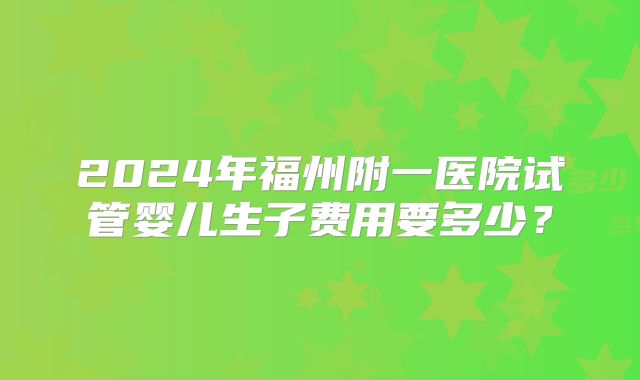 2024年福州附一医院试管婴儿生子费用要多少？