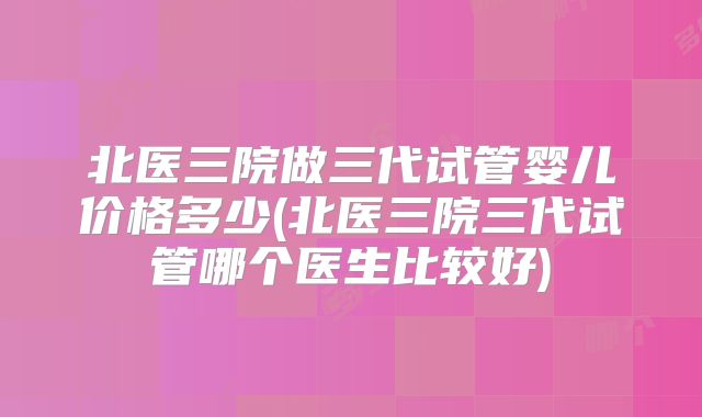 北医三院做三代试管婴儿价格多少(北医三院三代试管哪个医生比较好)