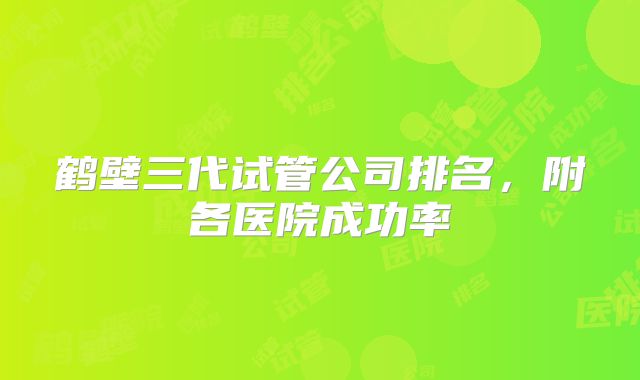 鹤壁三代试管公司排名,附各医院成功率