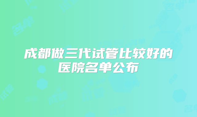 成都做三代试管比较好的医院名单公布