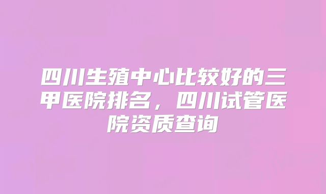 四川生殖中心比较好的三甲医院排名,四川试管医院资质查询