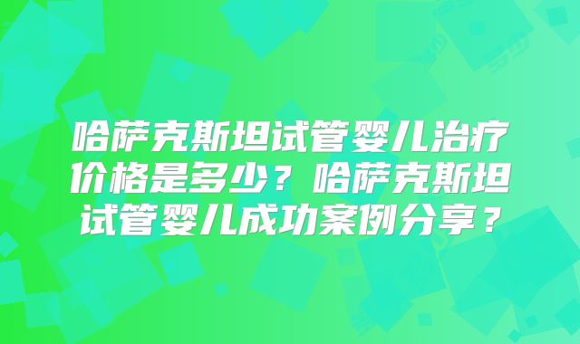 哈萨克斯坦试管婴儿治疗价格是多少？哈萨克斯坦试管婴儿成功案例分享？