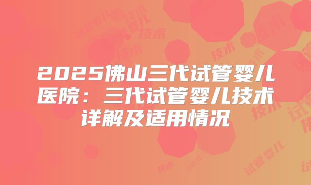2025佛山三代试管婴儿医院：三代试管婴儿技术详解及适用情况