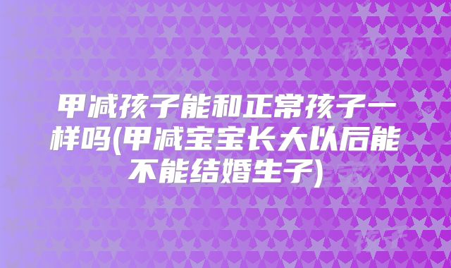 甲减孩子能和正常孩子一样吗(甲减宝宝长大以后能不能结婚生子)