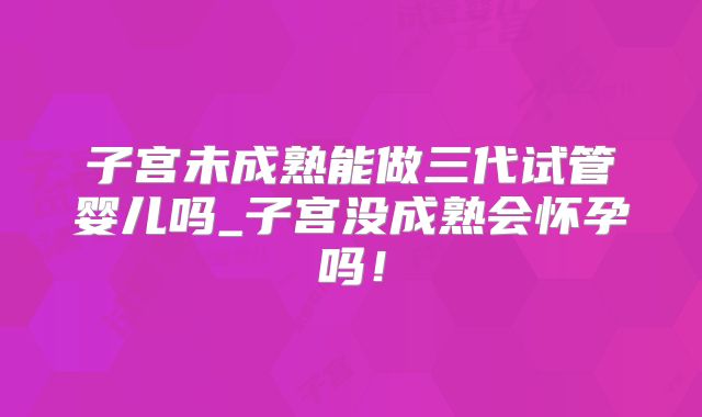 子宫未成熟能做三代试管婴儿吗_子宫没成熟会怀孕吗!