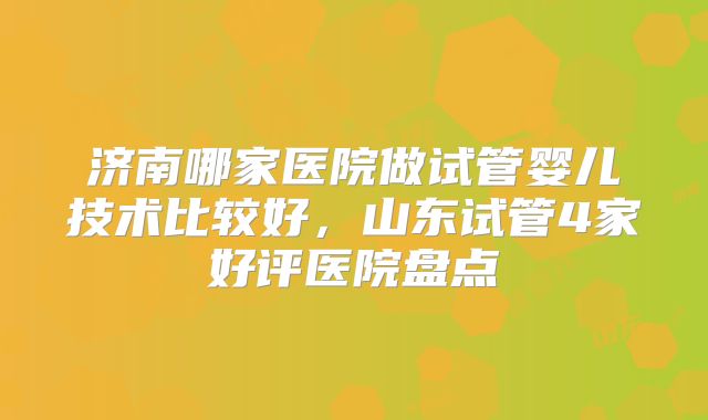 济南哪家医院做试管婴儿技术比较好,山东试管4家好评医院盘点