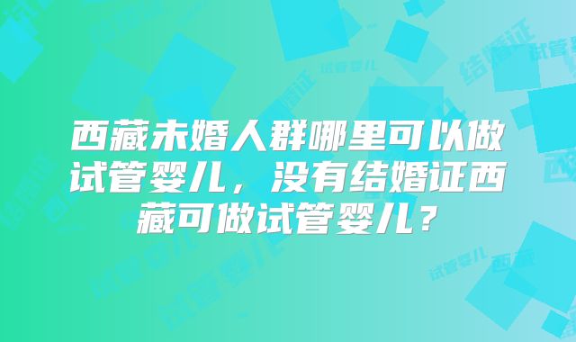 西藏未婚人群哪里可以做试管婴儿,没有结婚证西藏可做试管婴儿?