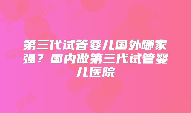 第三代试管婴儿国外哪家强?国内做第三代试管婴儿医院