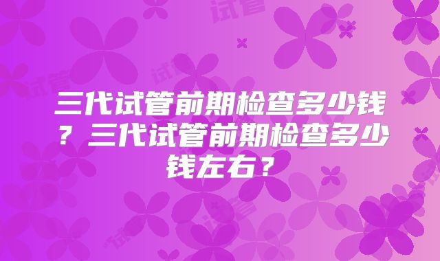 三代试管前期检查多少钱?三代试管前期检查多少钱左右?