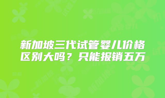 新加坡三代试管婴儿价格区别大吗？只能报销五万