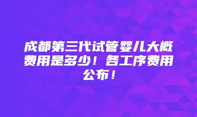成都第三代试管婴儿大概费用是多少!各工序费用公布!