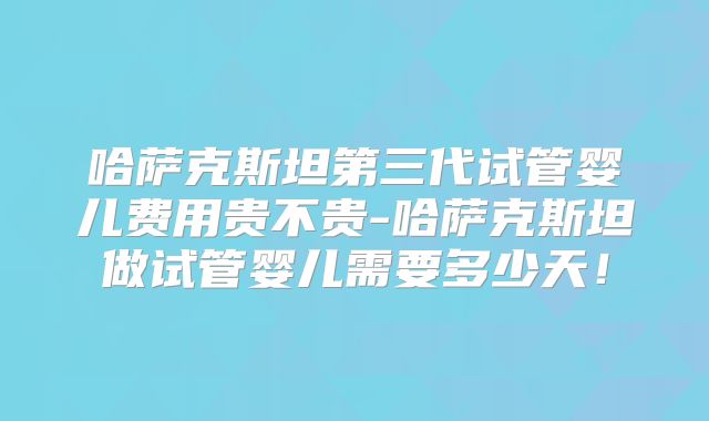 哈萨克斯坦第三代试管婴儿费用贵不贵-哈萨克斯坦做试管婴儿需要多少天！