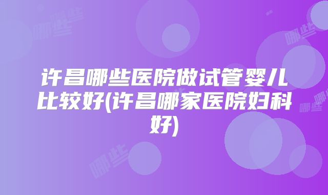 许昌哪些医院做试管婴儿比较好(许昌哪家医院妇科好)